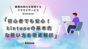 初心者でも安心！kintone（キントーン）の基本的な使い方を徹底解説｜アプリ作成からデータ入力・社内活用まで