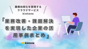 【導入事例で学ぶ】kintone（キントーン）活用術｜業務改善・課題解決を実現した企業の活用事例まとめ